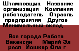 Штамповщик › Название организации ­ Компания-работодатель › Отрасль предприятия ­ Другое › Минимальный оклад ­ 1 - Все города Работа » Вакансии   . Марий Эл респ.,Йошкар-Ола г.